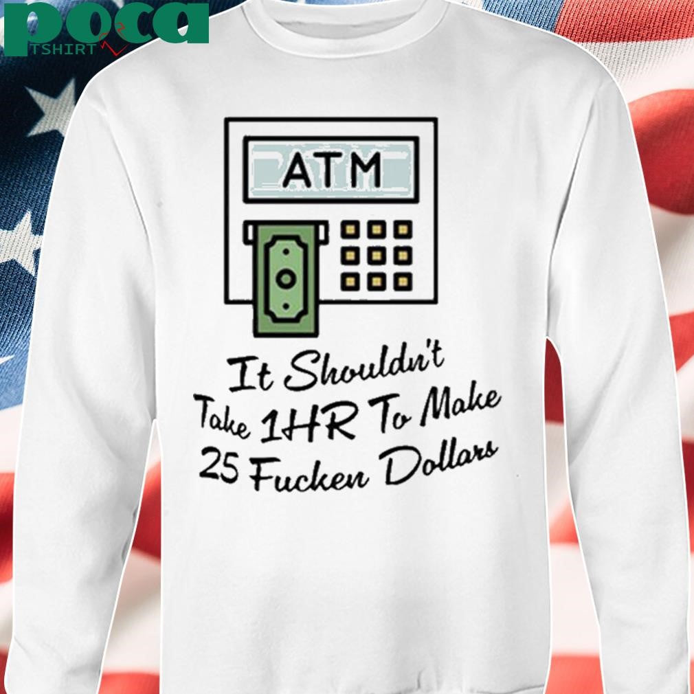 ATM It Shouldn’t Take 1hr To Make 25 Fucken Dollars shirt