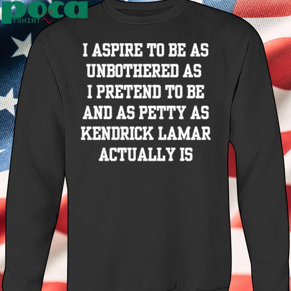 Doublecrossco I Aspire To Be As Unbothered As I Pretend To Be And As Petty As Kendrick Lamar Actually Is Shirt