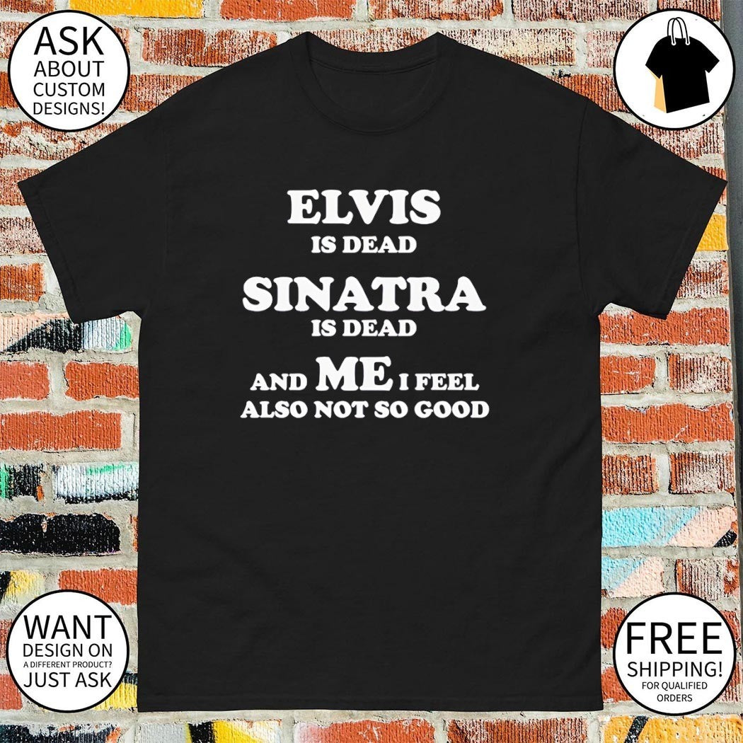 Elvis is dead sinatra is dead and me i feel also not so good shirt