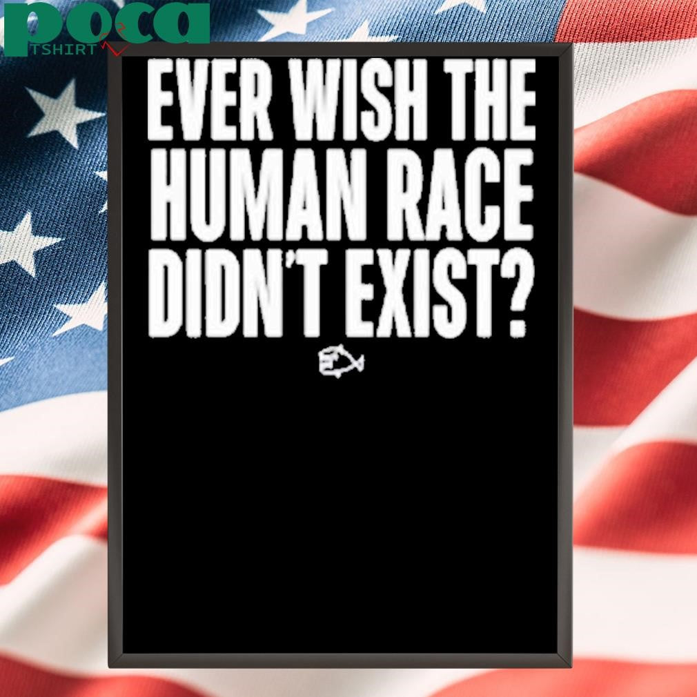 Ever Wish The Human Race Didn’t Exist Shirt