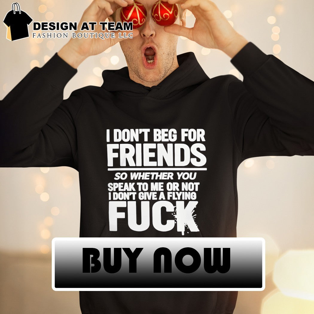 I don’t beg for friends so whether you speak to me or not I don’t give a flying fuck shirt