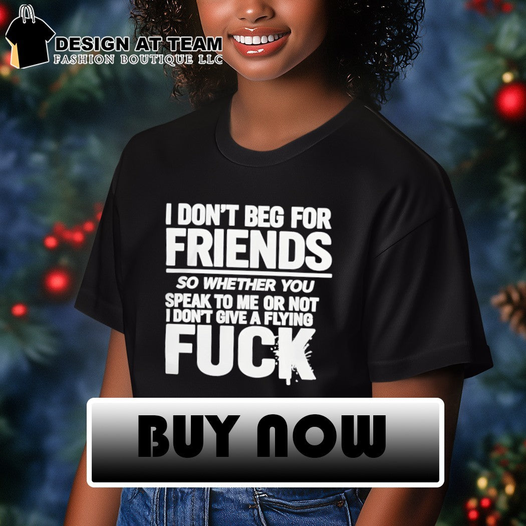 I don’t beg for friends so whether you speak to me or not I don’t give a flying fuck shirt