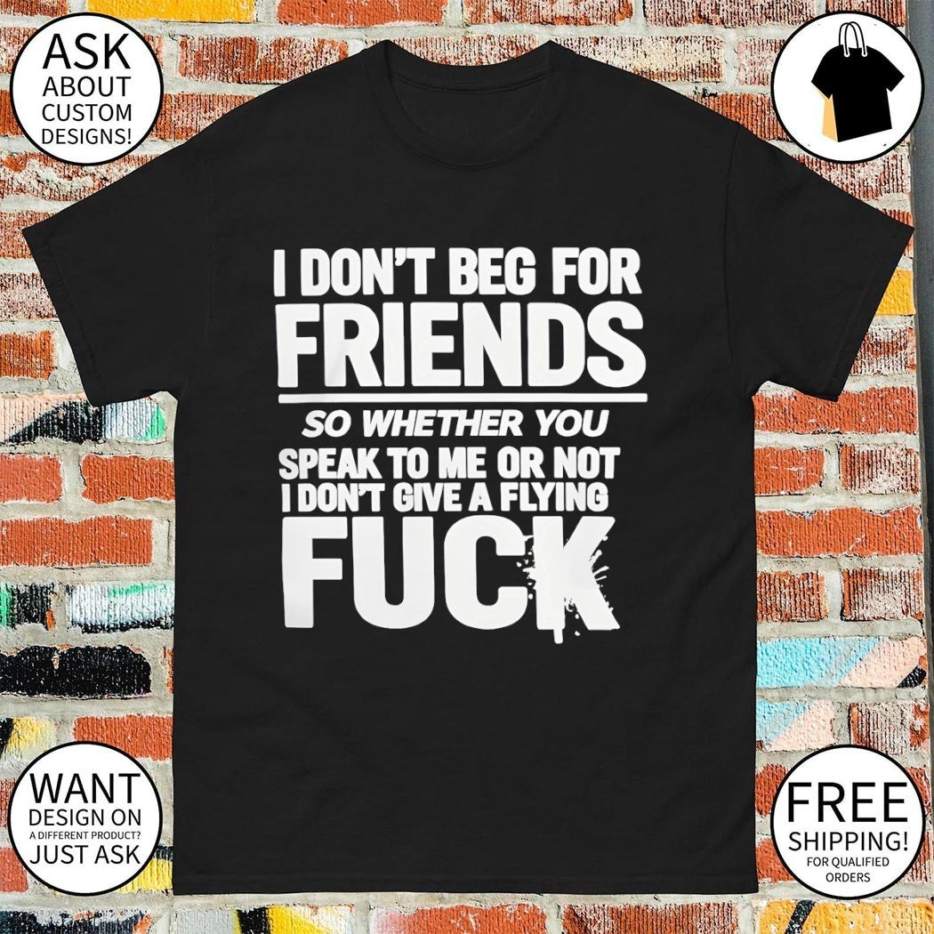 I don’t beg for friends so whether you speak to me or not I don’t give a flying fuck shirt