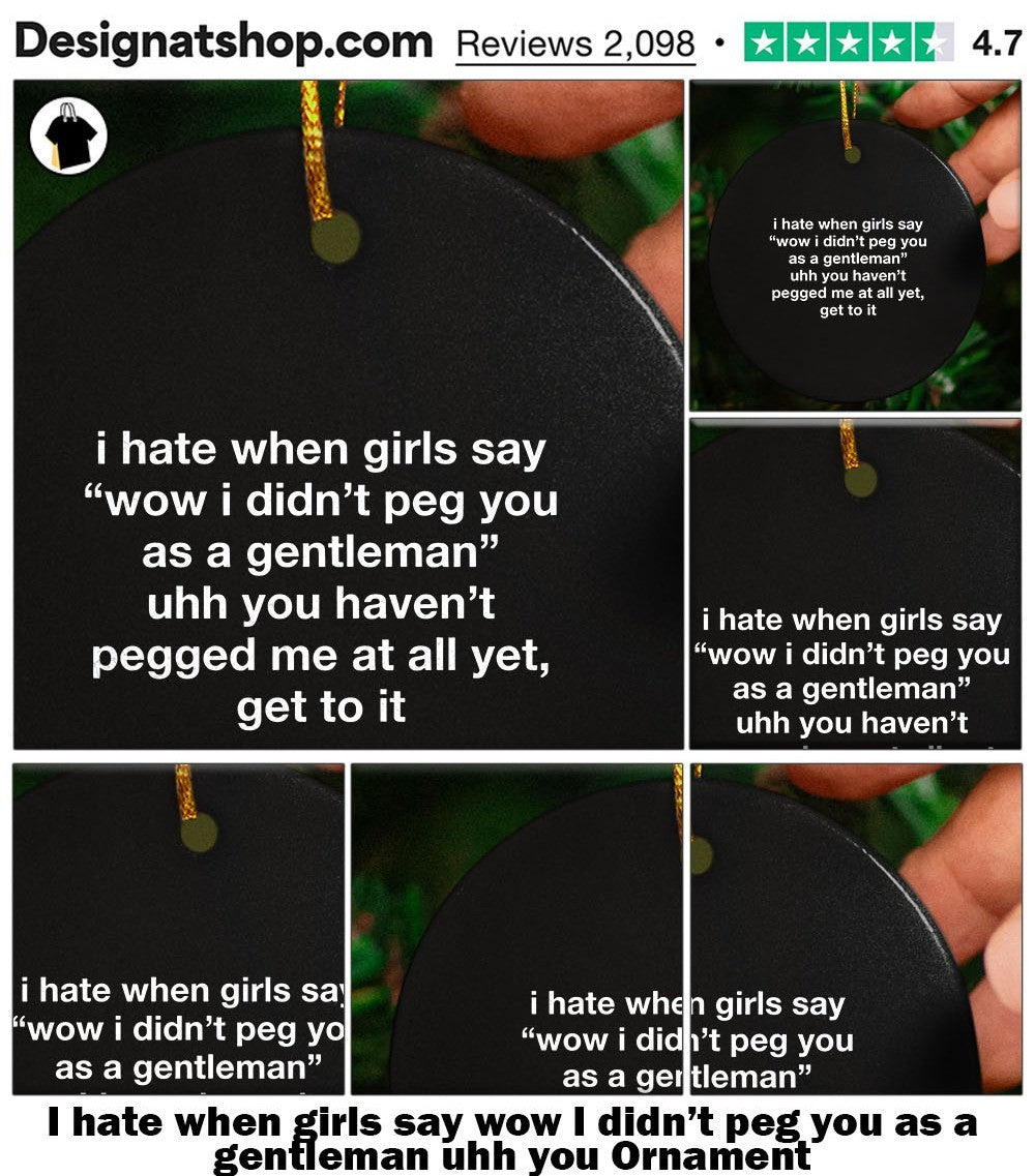 I hate when girls say wow I didn’t peg you as a gentleman uhh you shirt