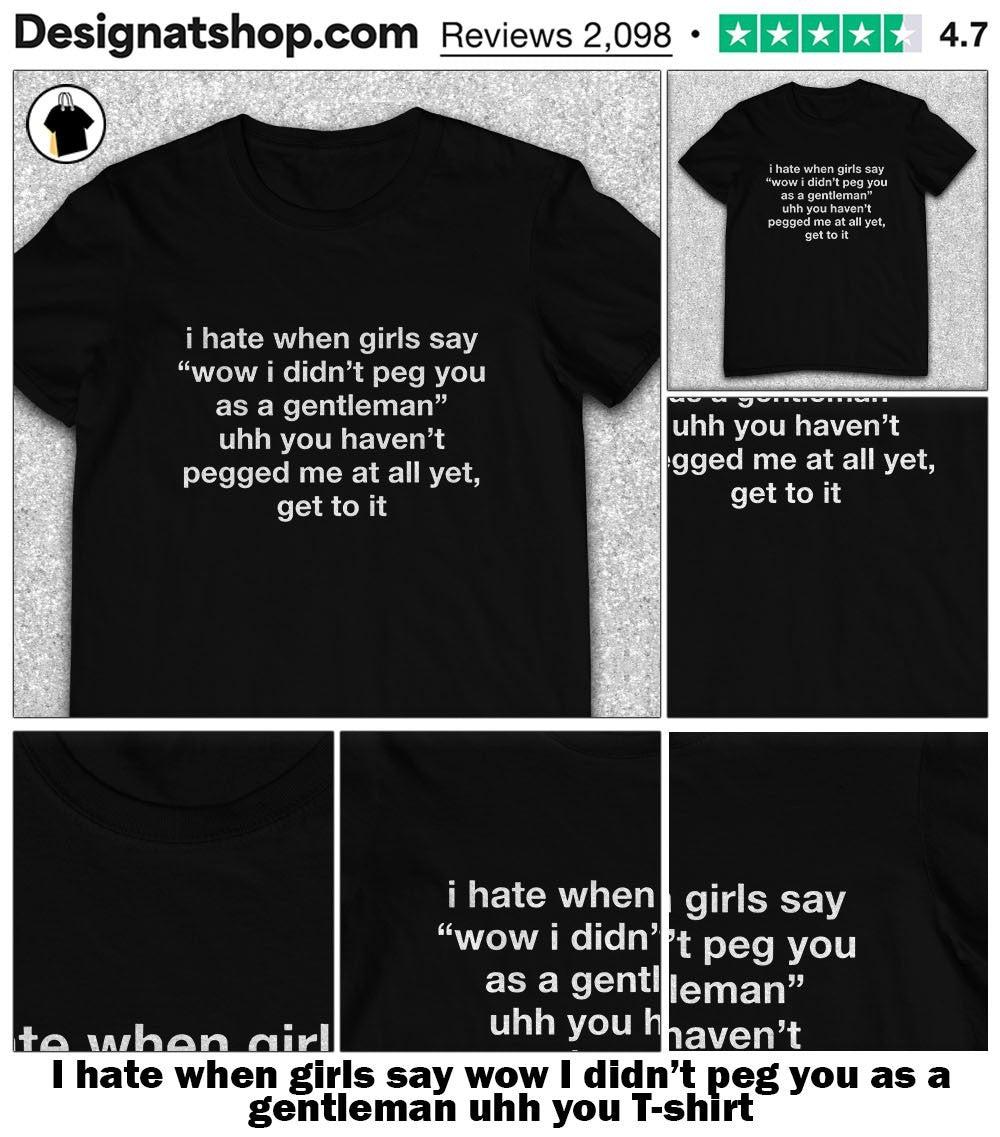 I hate when girls say wow I didn’t peg you as a gentleman uhh you shirt