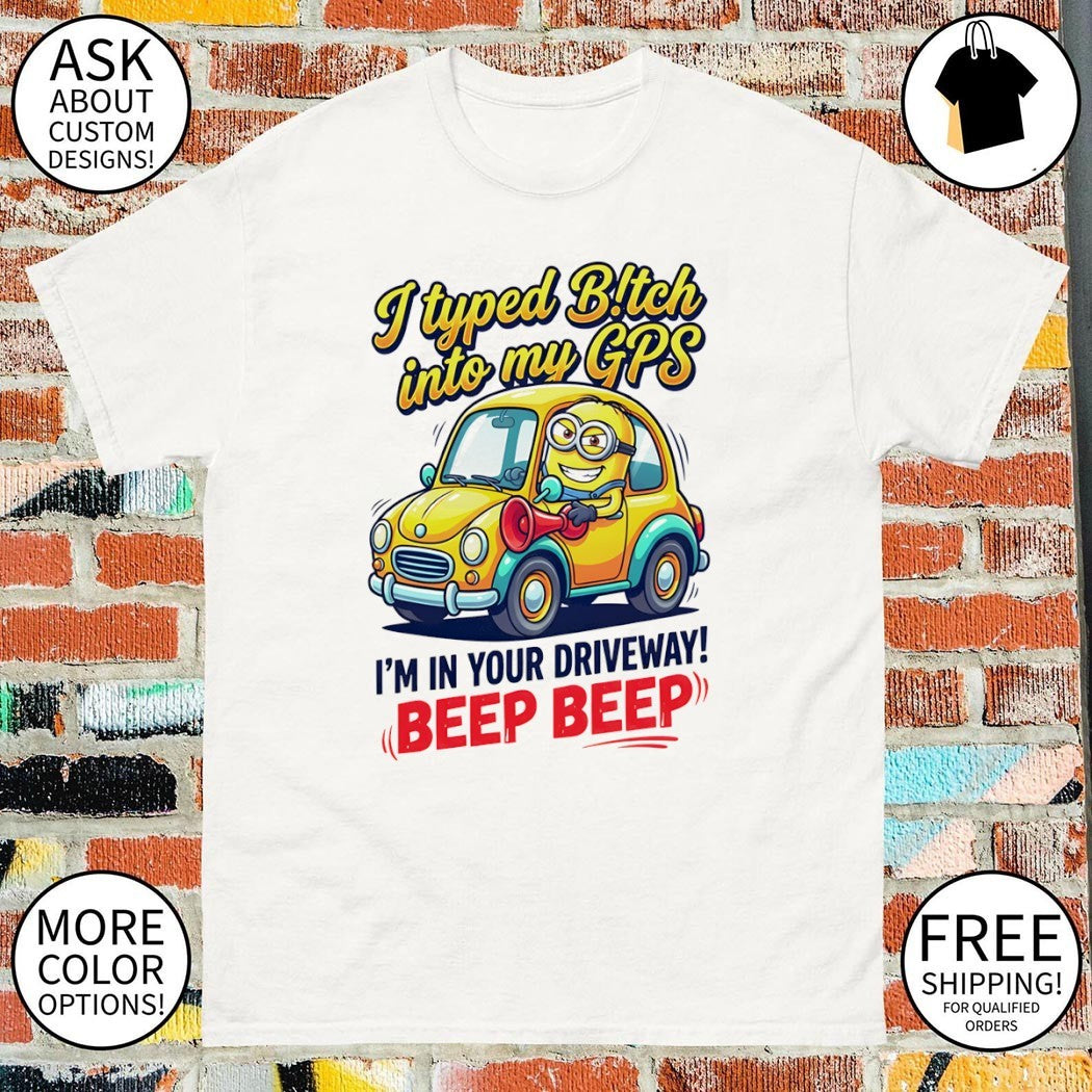 I typed bitch into my GPS I’m in your driveway beep beep shirt