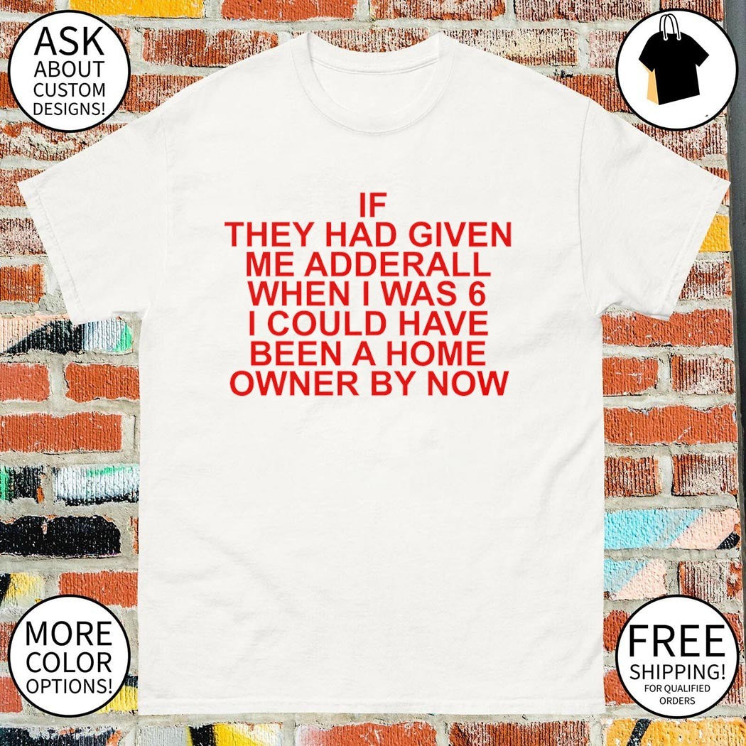 If they had given me adderall when I was 6 I could have been a home owner by now shirt