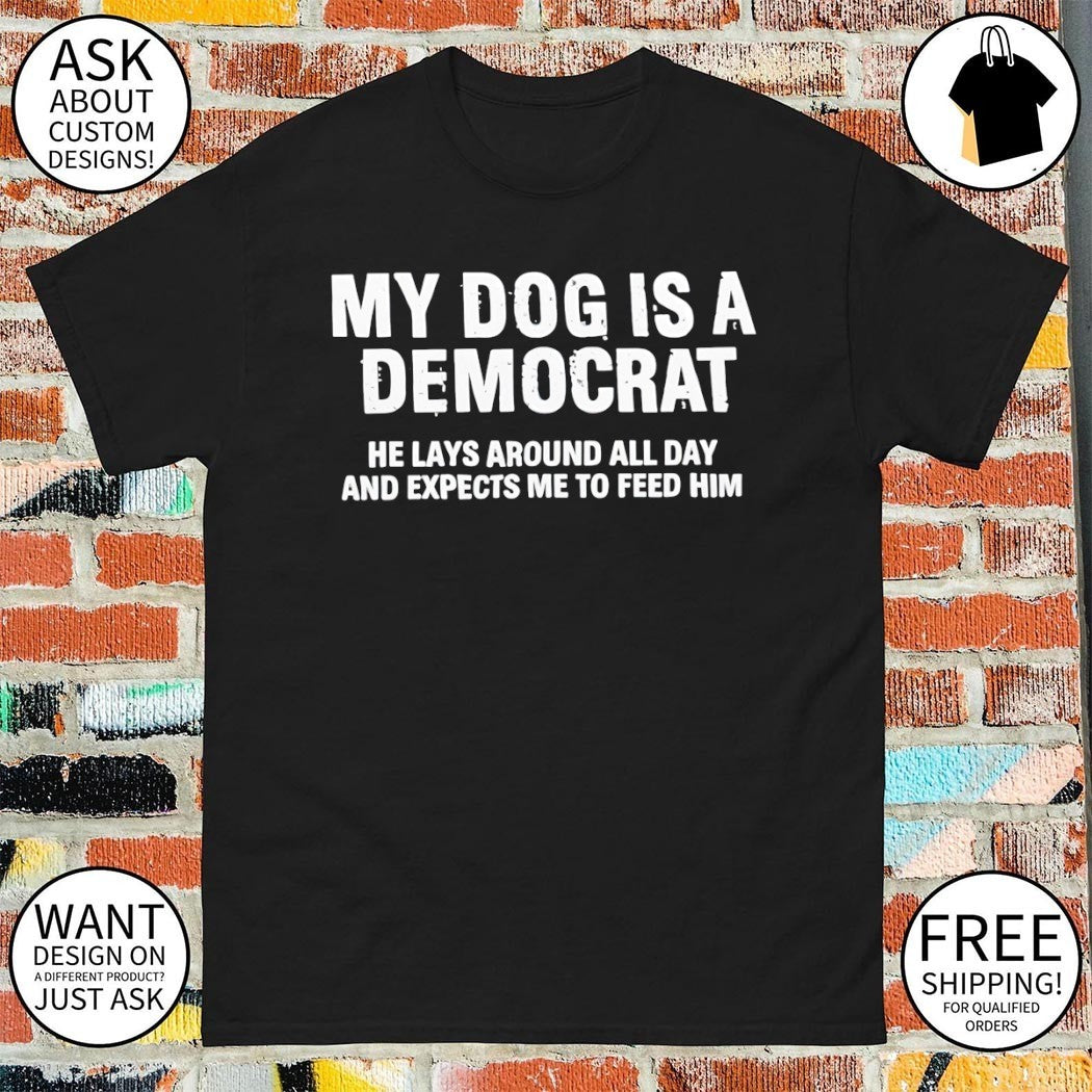 My dog is a democrat he lays around all day and expects me to feed him shirt