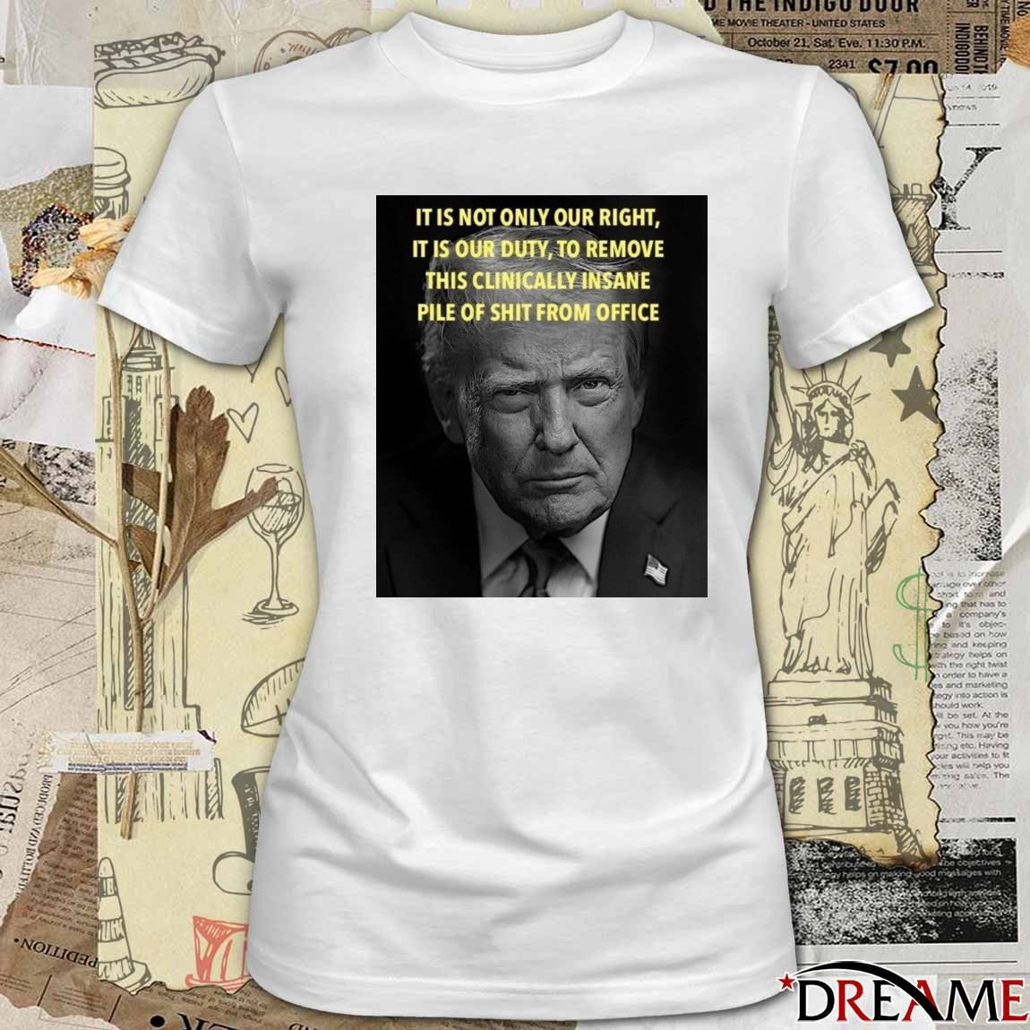 Donald Trump It Is Not Only Our Right It Is Our Duty To Remove This Clinically Insane Pile Of Shit From Office t-shirt
