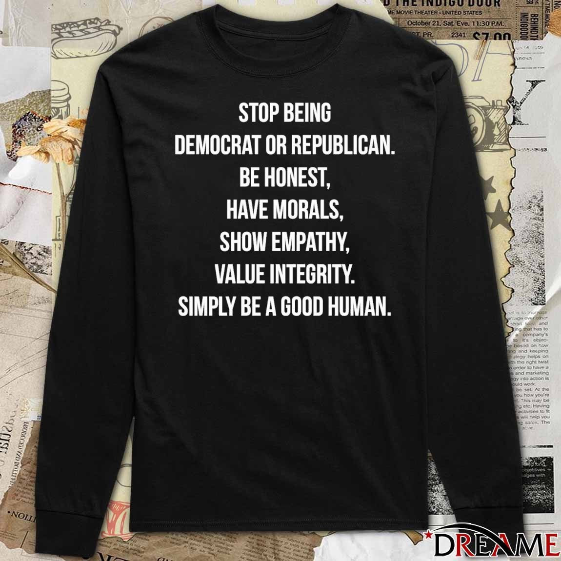 Stop Being Democrat Or Republican Be Honest Have Morals Show Empathy Value Integrity Simply Be A Good Human t-shirt