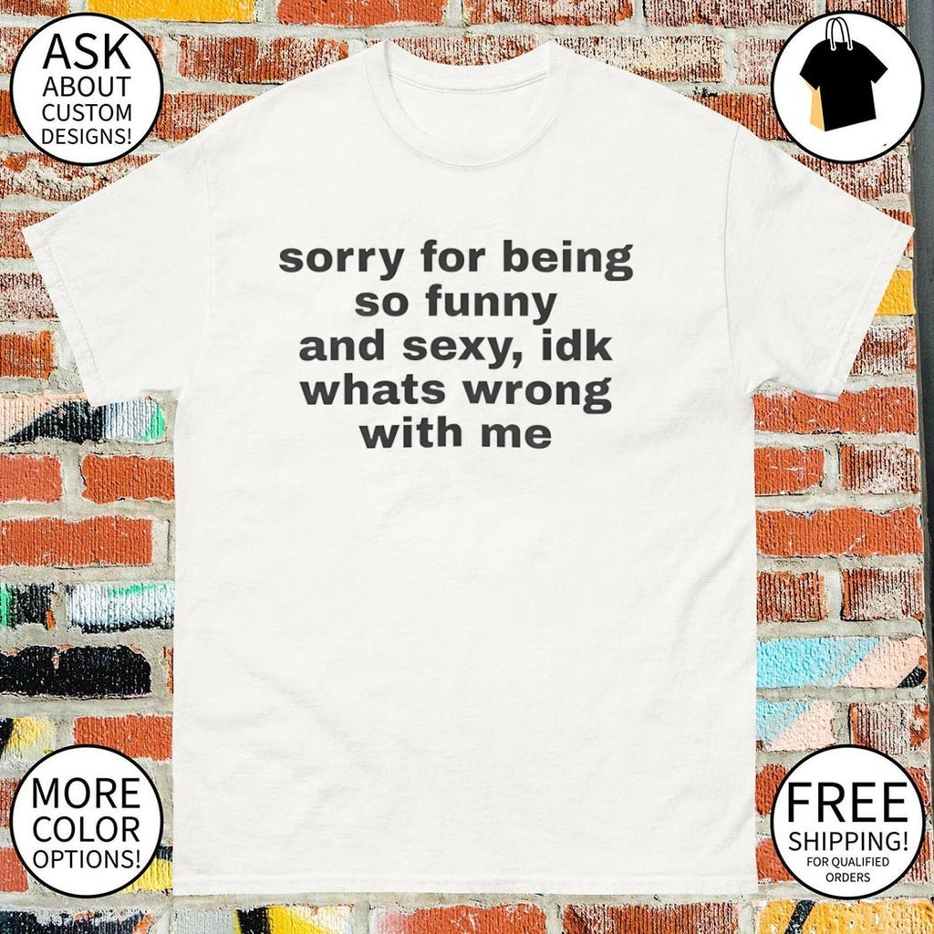 Sorry for being so funny and sexy idk whats wrong with me shirt