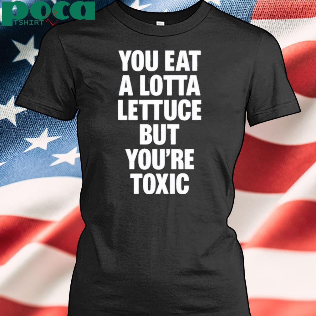You Eat A Lotta Lettuce But You’re Toxic Shirt