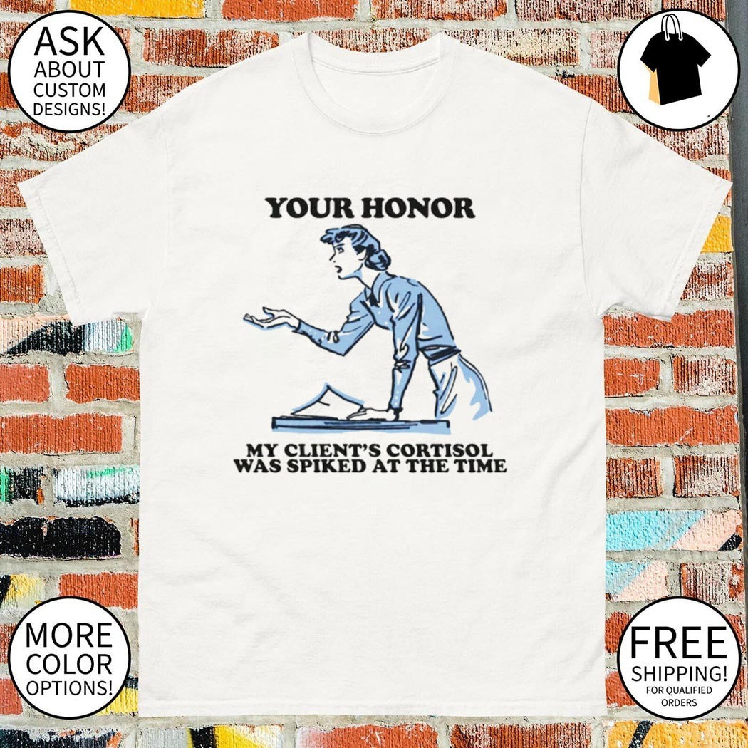 Your honor my client’s cortisol was spiked at the time shirt