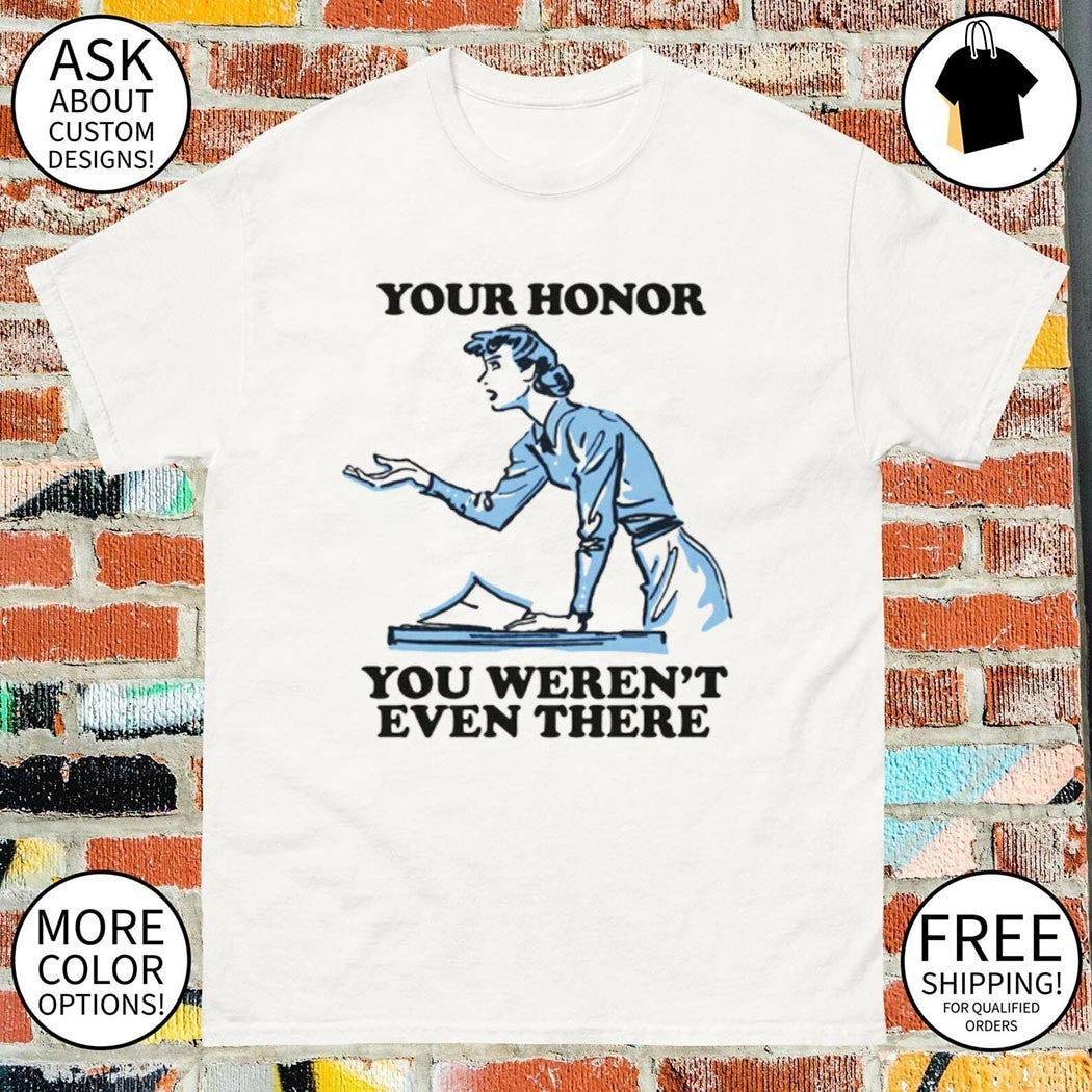 Your honor you weren’t even there shirt