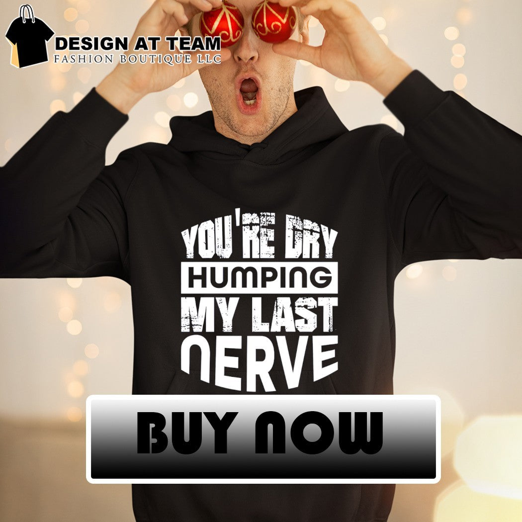 You’re dry humping my last nerve shirt