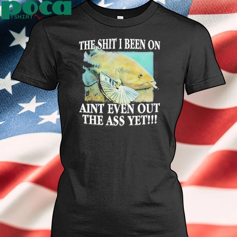 The Shit I Been On Aint Even Out The Ass Yet Shirt