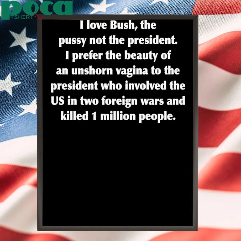 I Love Bush, The Pussy Not The President. I Prefer The Beauty Of An Unshorn Vagina To The President Who Involved The US In Two Foreign Wars And Killed 1 Million People shirt