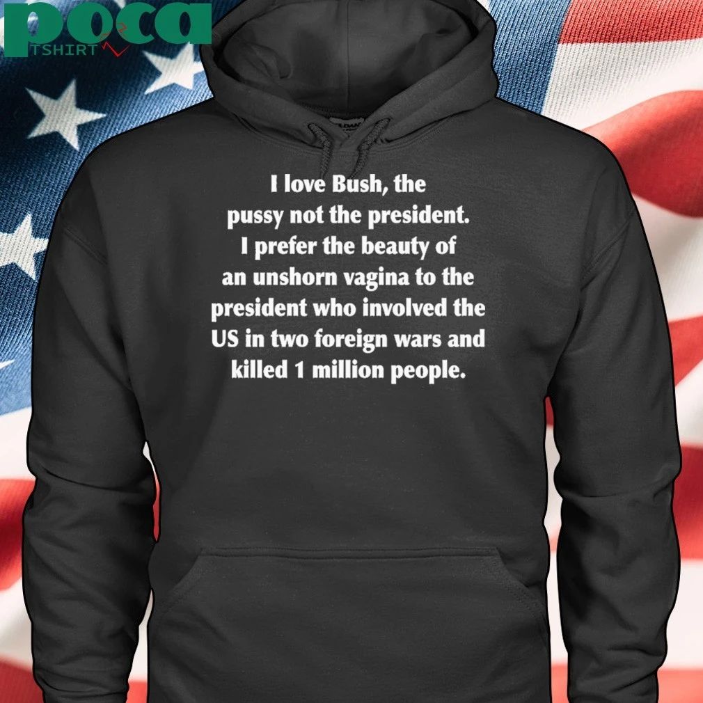 I Love Bush, The Pussy Not The President. I Prefer The Beauty Of An Unshorn Vagina To The President Who Involved The US In Two Foreign Wars And Killed 1 Million People shirt