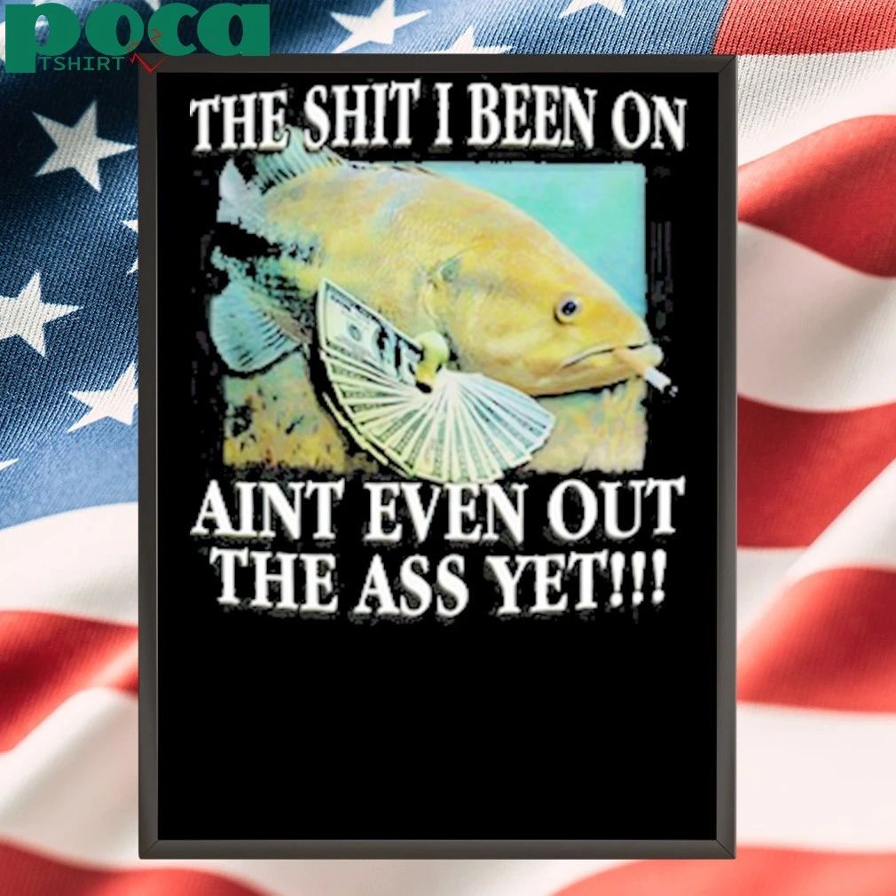 The Shit I Been On Aint Even Out The Ass Yet Shirt