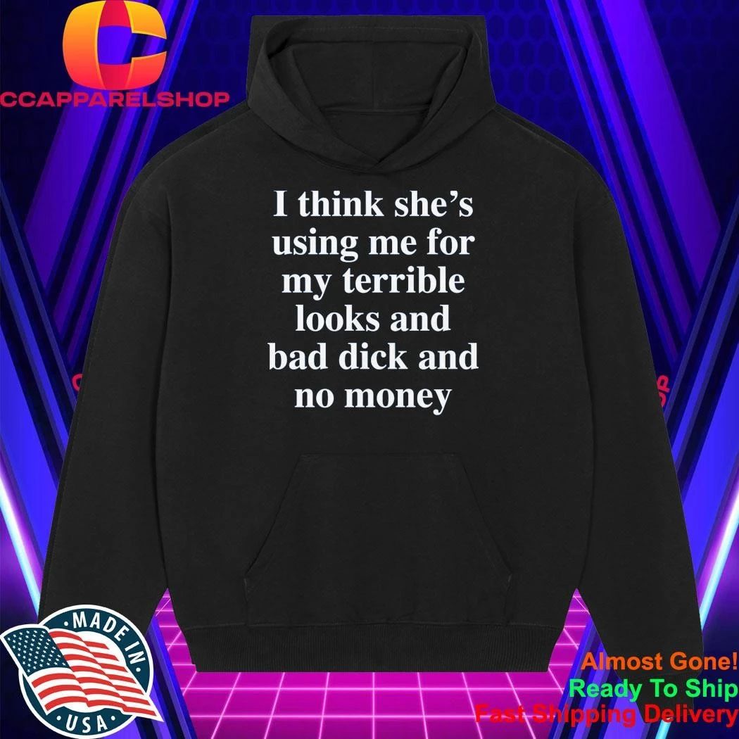 I Think She’S Using Me For My Terrible Looks And No Money And Bad Shirt