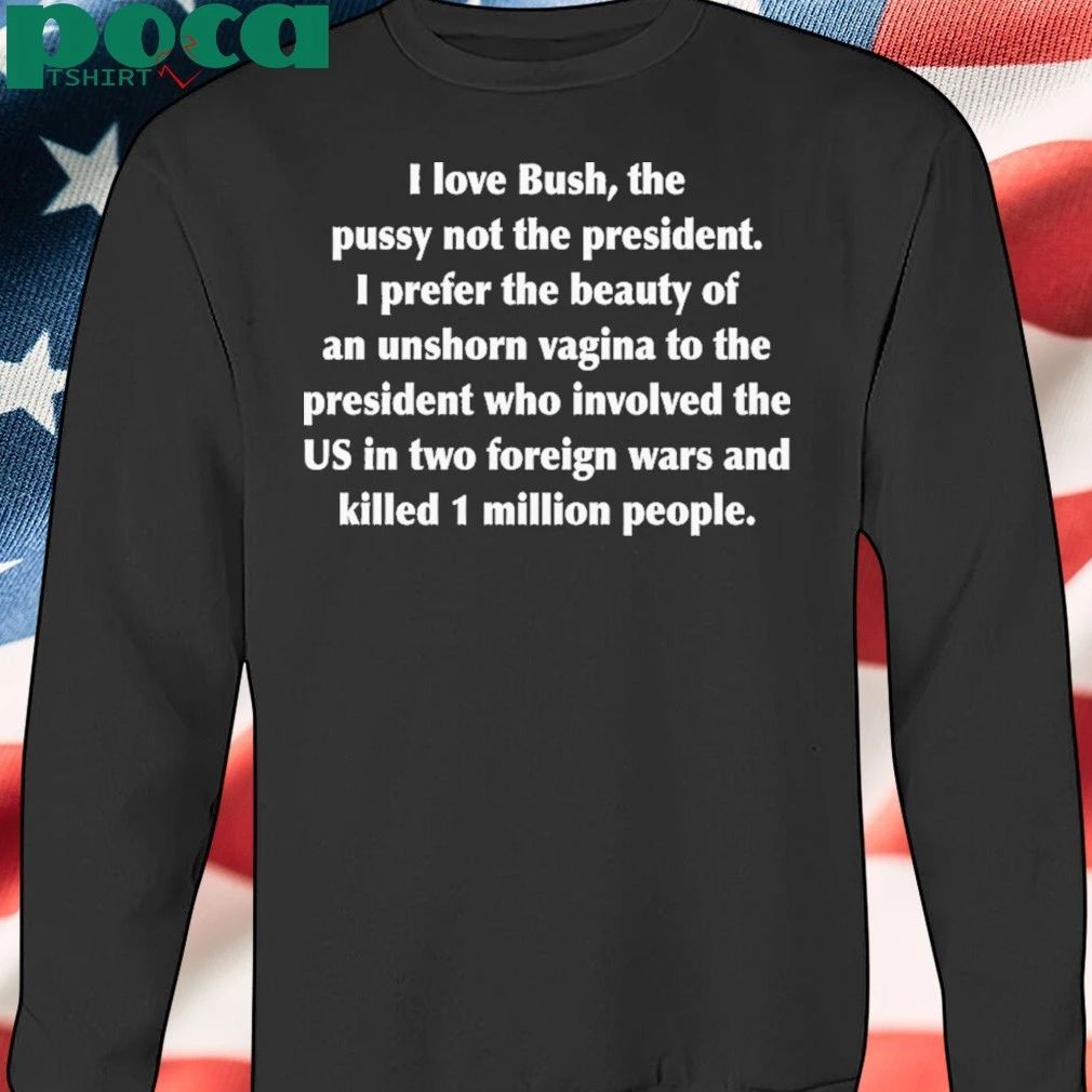 I Love Bush, The Pussy Not The President. I Prefer The Beauty Of An Unshorn Vagina To The President Who Involved The US In Two Foreign Wars And Killed 1 Million People shirt