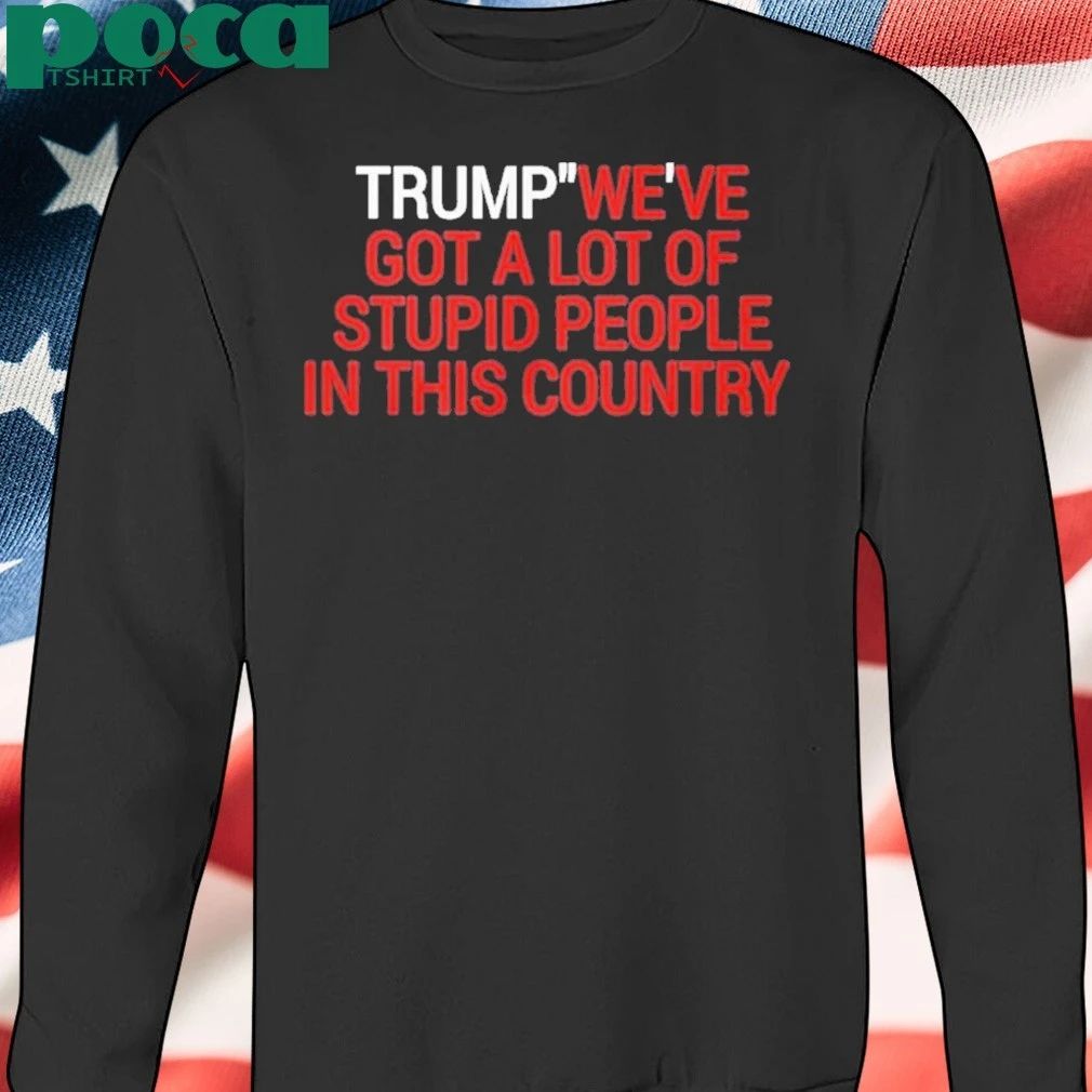 Trump We’ve Got A Lot Of Stupid People In This Country Shirt