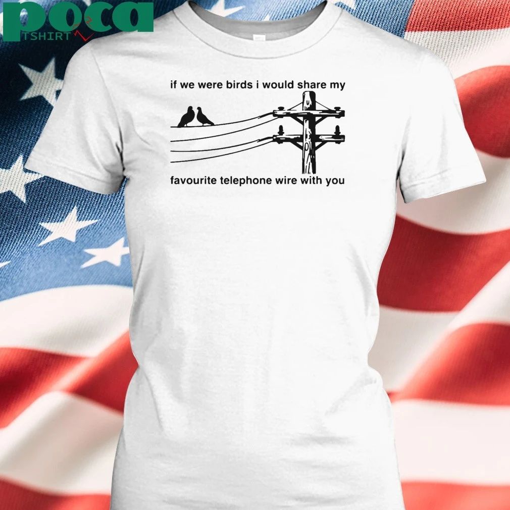 If We Were Birds I Would Share My Favourite Telephone Wire With You T-shirt