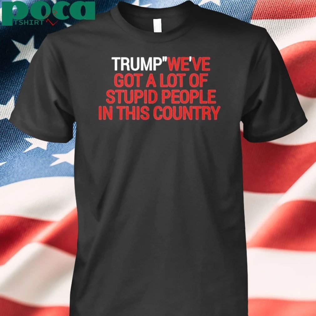 Trump We’ve Got A Lot Of Stupid People In This Country Shirt